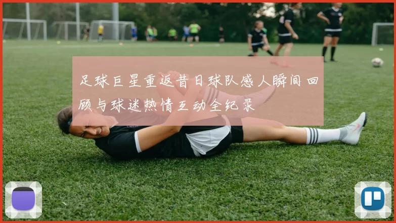 足球巨星重返昔日球队感人瞬间回顾与球迷热情互动全纪录
