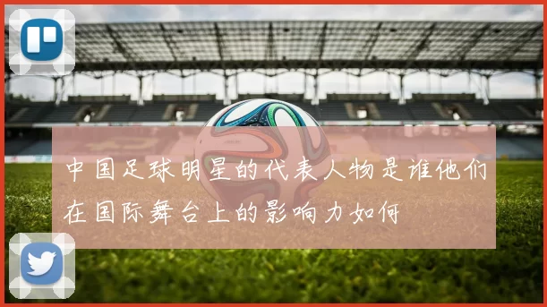 中国足球明星的代表人物是谁他们在国际舞台上的影响力如何