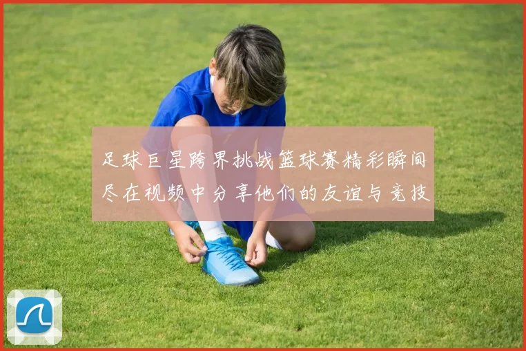 足球巨星跨界挑战篮球赛精彩瞬间尽在视频中分享他们的友谊与竞技精神