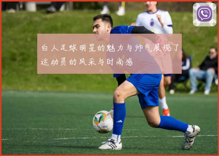 白人足球明星的魅力与帅气展现了运动员的风采与时尚感