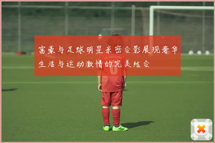 富豪与足球明星亲密合影展现奢华生活与运动激情的完美结合