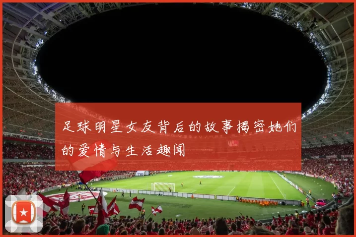 足球明星女友背后的故事揭密她们的爱情与生活趣闻