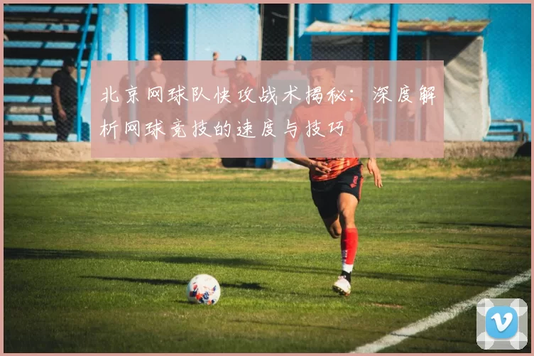 北京网球队快攻战术揭秘：深度解析网球竞技的速度与技巧