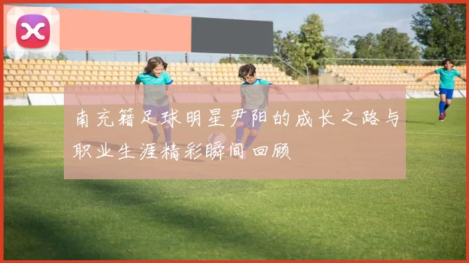 南充籍足球明星尹阳的成长之路与职业生涯精彩瞬间回顾