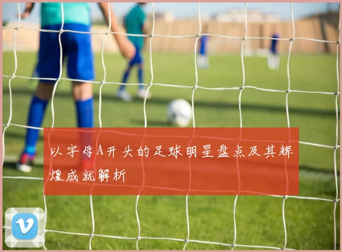 以字母A开头的足球明星盘点及其辉煌成就解析