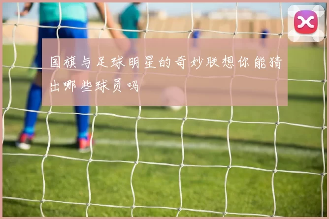 国旗与足球明星的奇妙联想你能猜出哪些球员吗