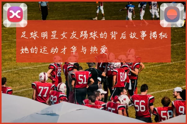 足球明星女友踢球的背后故事揭秘她的运动才华与热爱