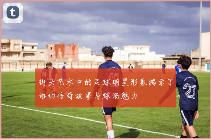街头艺术中的足球明星形象揭示了谁的传奇故事与球场魅力