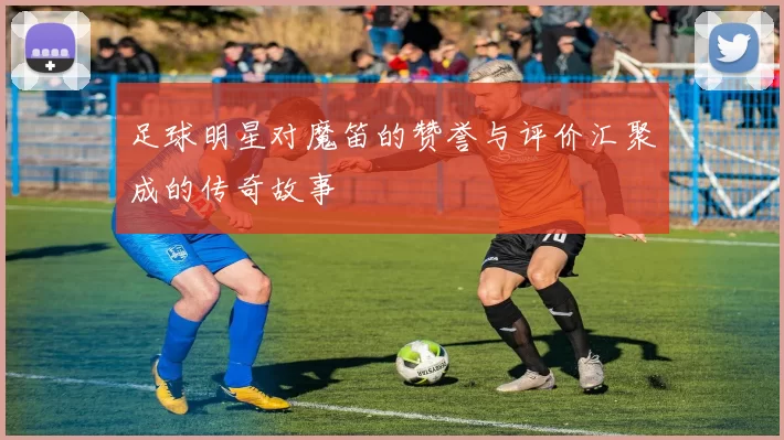 足球明星对魔笛的赞誉与评价汇聚成的传奇故事