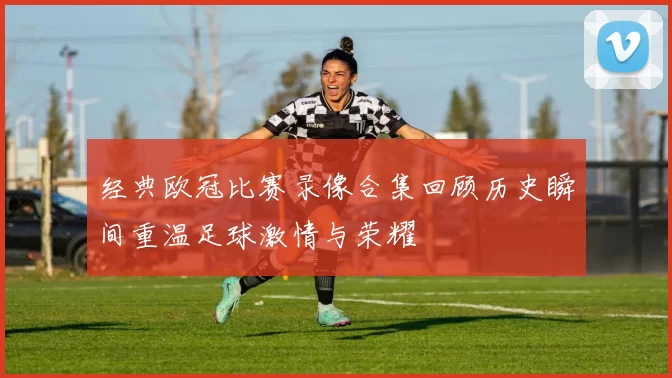 经典欧冠比赛录像合集回顾历史瞬间重温足球激情与荣耀