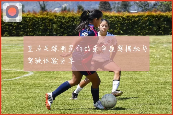 皇马足球明星们的豪华座驾揭秘与驾驶体验分享