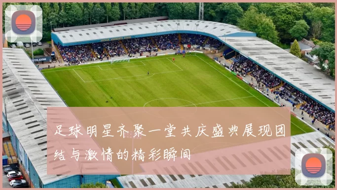足球明星齐聚一堂共庆盛典展现团结与激情的精彩瞬间