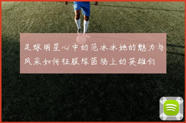足球明星心中的范冰冰她的魅力与风采如何征服绿茵场上的英雄们