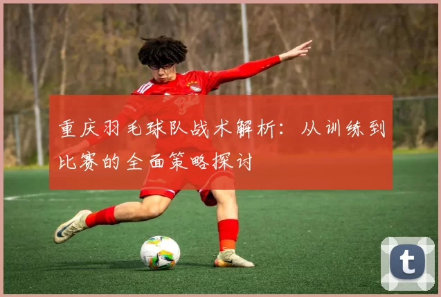 重庆羽毛球队战术解析：从训练到比赛的全面策略探讨