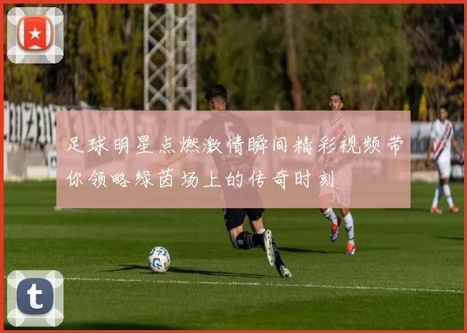 足球明星点燃激情瞬间精彩视频带你领略绿茵场上的传奇时刻