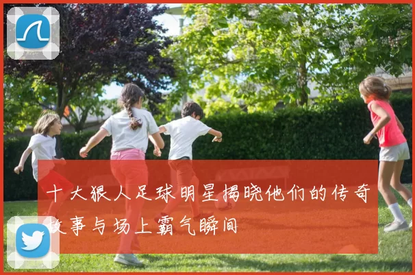十大狠人足球明星揭晓他们的传奇故事与场上霸气瞬间