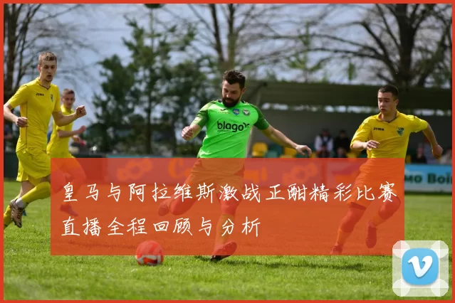 皇马与阿拉维斯激战正酣精彩比赛直播全程回顾与分析