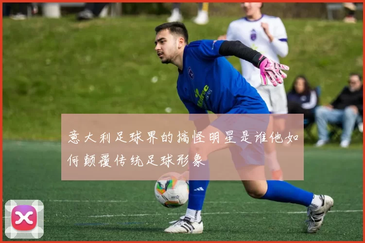 意大利足球界的搞怪明星是谁他如何颠覆传统足球形象