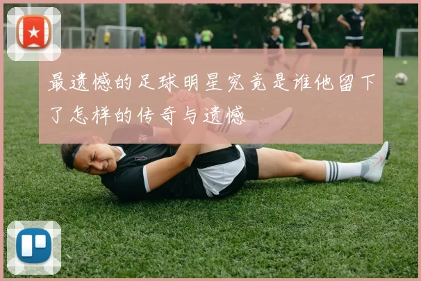 最遗憾的足球明星究竟是谁他留下了怎样的传奇与遗憾