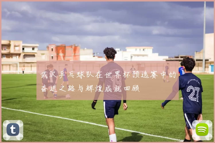 武汉乒乓球队在世界杯预选赛中的奋进之路与辉煌成就回顾