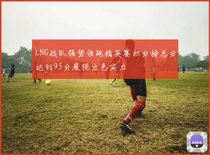 LNG战队强势领跑精英赛积分榜总分达到95分展现出色实力