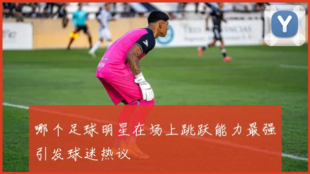 哪个足球明星在场上跳跃能力最强引发球迷热议