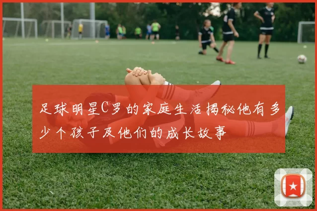 足球明星C罗的家庭生活揭秘他有多少个孩子及他们的成长故事