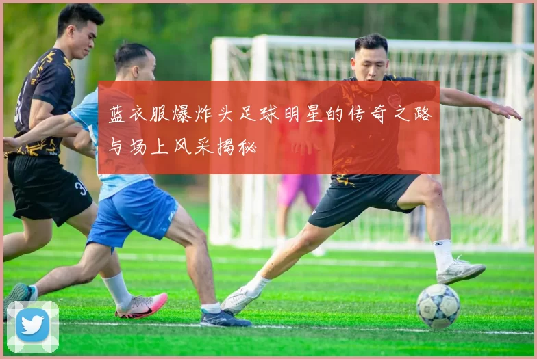 蓝衣服爆炸头足球明星的传奇之路与场上风采揭秘