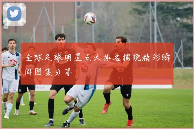 全球足球明星五大排名揭晓精彩瞬间图集分享