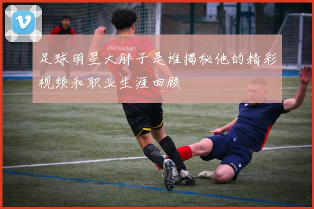 足球明星大胖子是谁揭秘他的精彩视频和职业生涯回顾