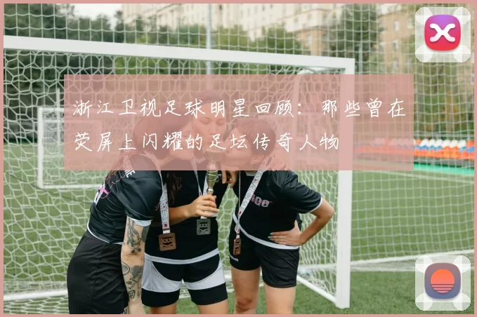 浙江卫视足球明星回顾：那些曾在荧屏上闪耀的足坛传奇人物