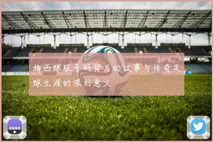 梅西球服号码背后的故事与传奇足球生涯的深刻意义