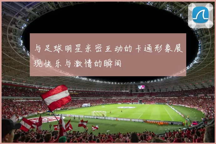 与足球明星亲密互动的卡通形象展现快乐与激情的瞬间