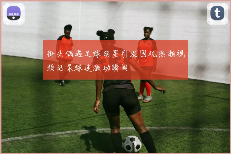街头偶遇足球明星引发围观热潮视频记录球迷激动瞬间