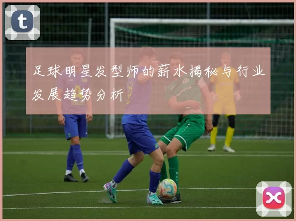足球明星发型师的薪水揭秘与行业发展趋势分析