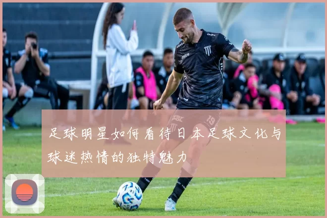 足球明星如何看待日本足球文化与球迷热情的独特魅力