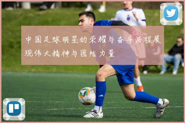 中国足球明星的荣耀与奋斗历程展现伟大精神与团结力量