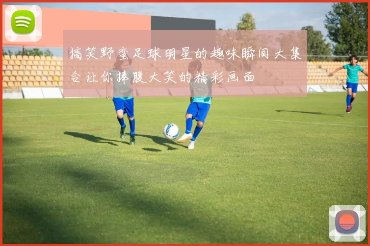 搞笑野蛮足球明星的趣味瞬间大集合让你捧腹大笑的精彩画面