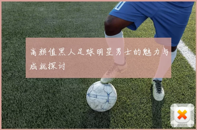 高颜值黑人足球明星男士的魅力与成就探讨