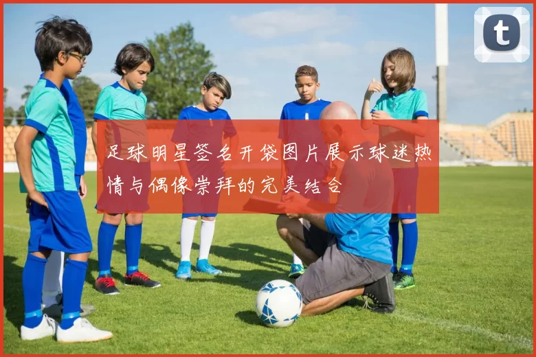 足球明星签名开袋图片展示球迷热情与偶像崇拜的完美结合