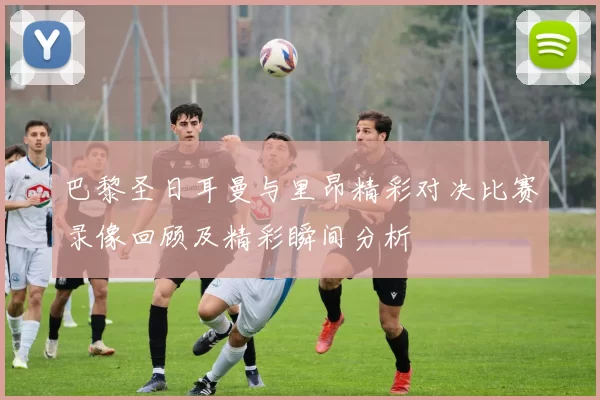 巴黎圣日耳曼与里昂精彩对决比赛录像回顾及精彩瞬间分析