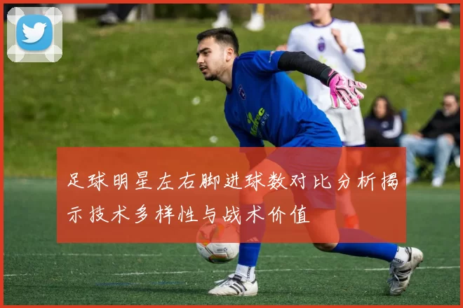 足球明星左右脚进球数对比分析揭示技术多样性与战术价值