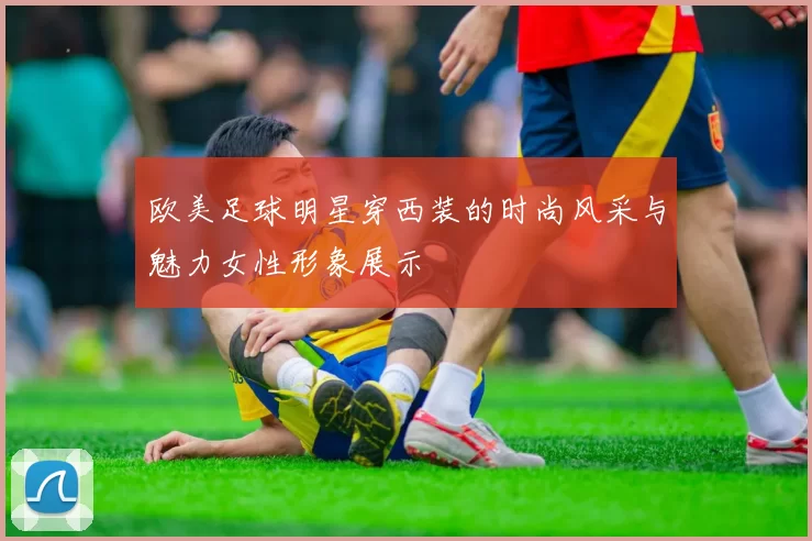 欧美足球明星穿西装的时尚风采与魅力女性形象展示