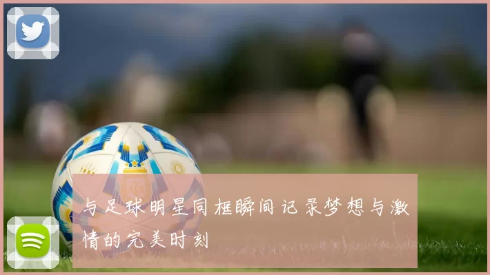 与足球明星同框瞬间记录梦想与激情的完美时刻