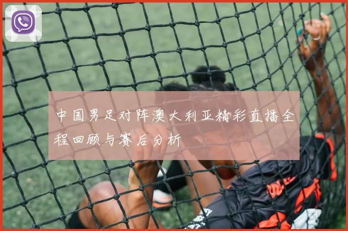 中国男足对阵澳大利亚精彩直播全程回顾与赛后分析