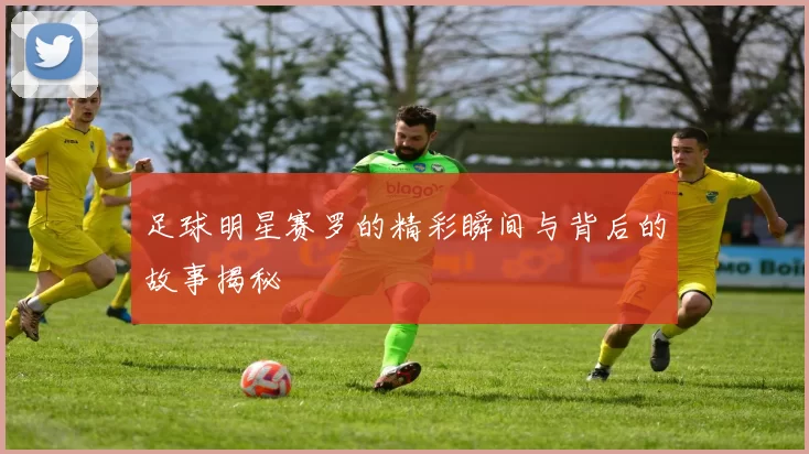 足球明星赛罗的精彩瞬间与背后的故事揭秘