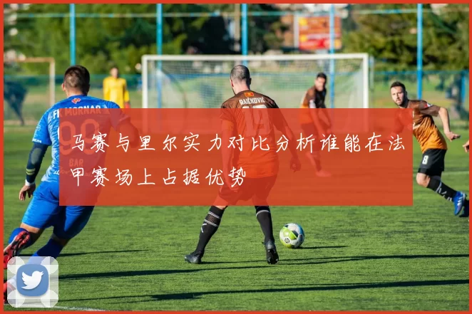 马赛与里尔实力对比分析谁能在法甲赛场上占据优势