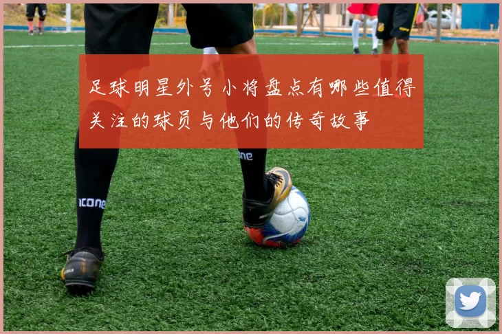 足球明星外号小将盘点有哪些值得关注的球员与他们的传奇故事