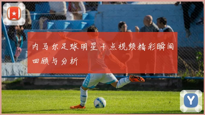 内马尔足球明星卡点视频精彩瞬间回顾与分析