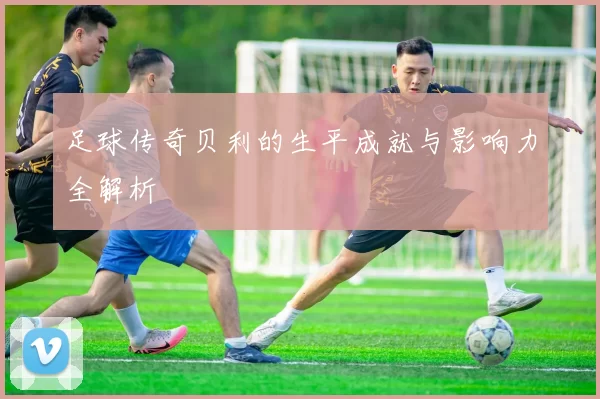 足球传奇贝利的生平成就与影响力全解析